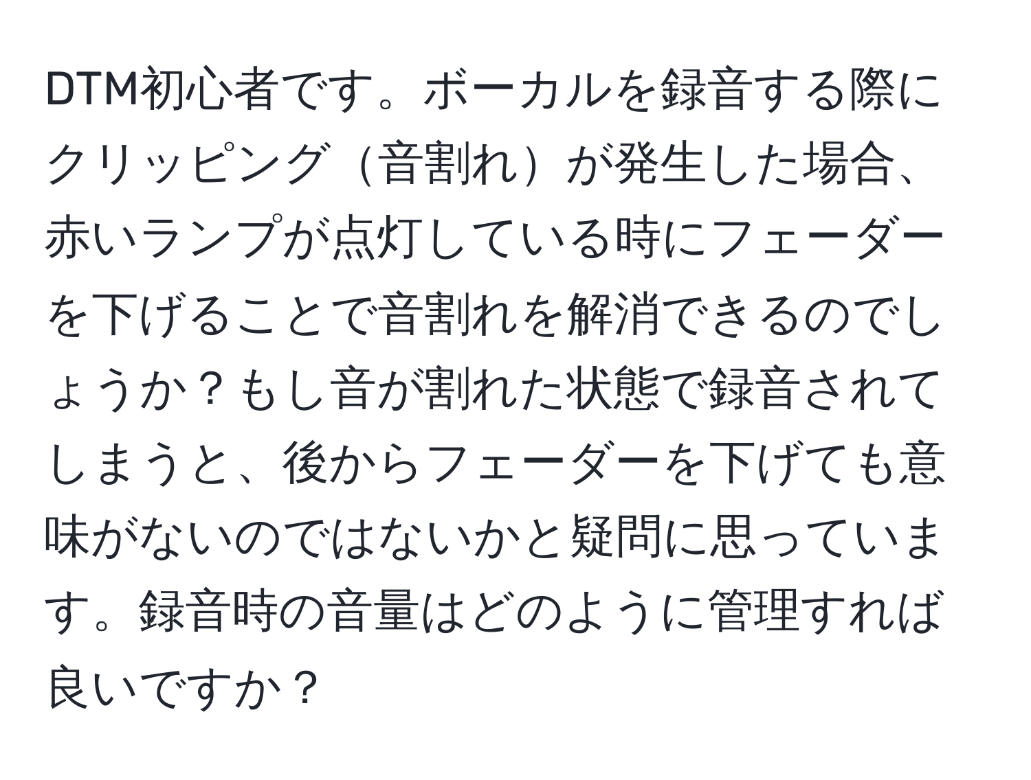 DTM初心者です。ボーカルを録音する際にクリッピング音割れが発生した場合、赤いランプが点灯している時にフェーダーを下げることで音割れを解消できるのでしょうか？もし音が割れた状態で録音されてしまうと、後からフェーダーを下げても意味がないのではないかと疑問に思っています。録音時の音量はどのように管理すれば良いですか？