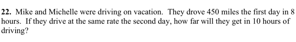 Mike and Michelle were driving on vacation. They drove 450 miles the first day in 8
hours. If they drive at the same rate the second day, how far will they get in 10 hours of 
driving?