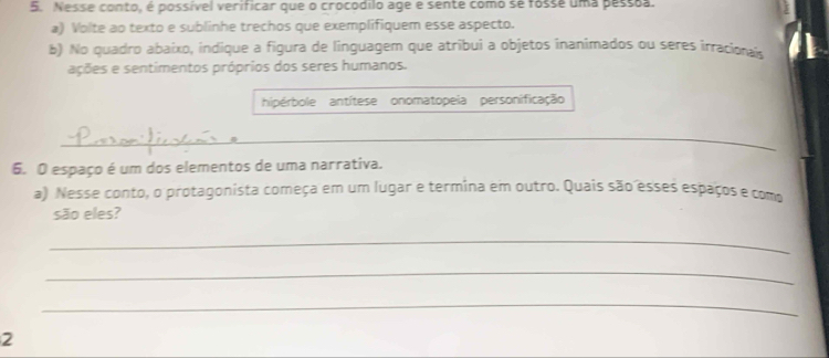 Nesse conto, é possível verificar que o crocodilo age e sente como se fosse uma pessãa. 
a) Volte ao texto e sublinhe trechos que exemplifiquem esse aspecto. 
b) No quadro abaixo, indique a figura de linguagem que atribui a objetos inanimados ou seres irracionais 
ações e sentimentos próprios dos seres humanos. 
hipérbole antítese onomatopeia personificação 
_ 
6. O espaço é um dos elementos de uma narrativa. 
a) Nesse conto, o protagonista começa em um lugar e termina em outro. Quais são esses espaços e como 
são eles? 
_ 
_ 
_ 
2