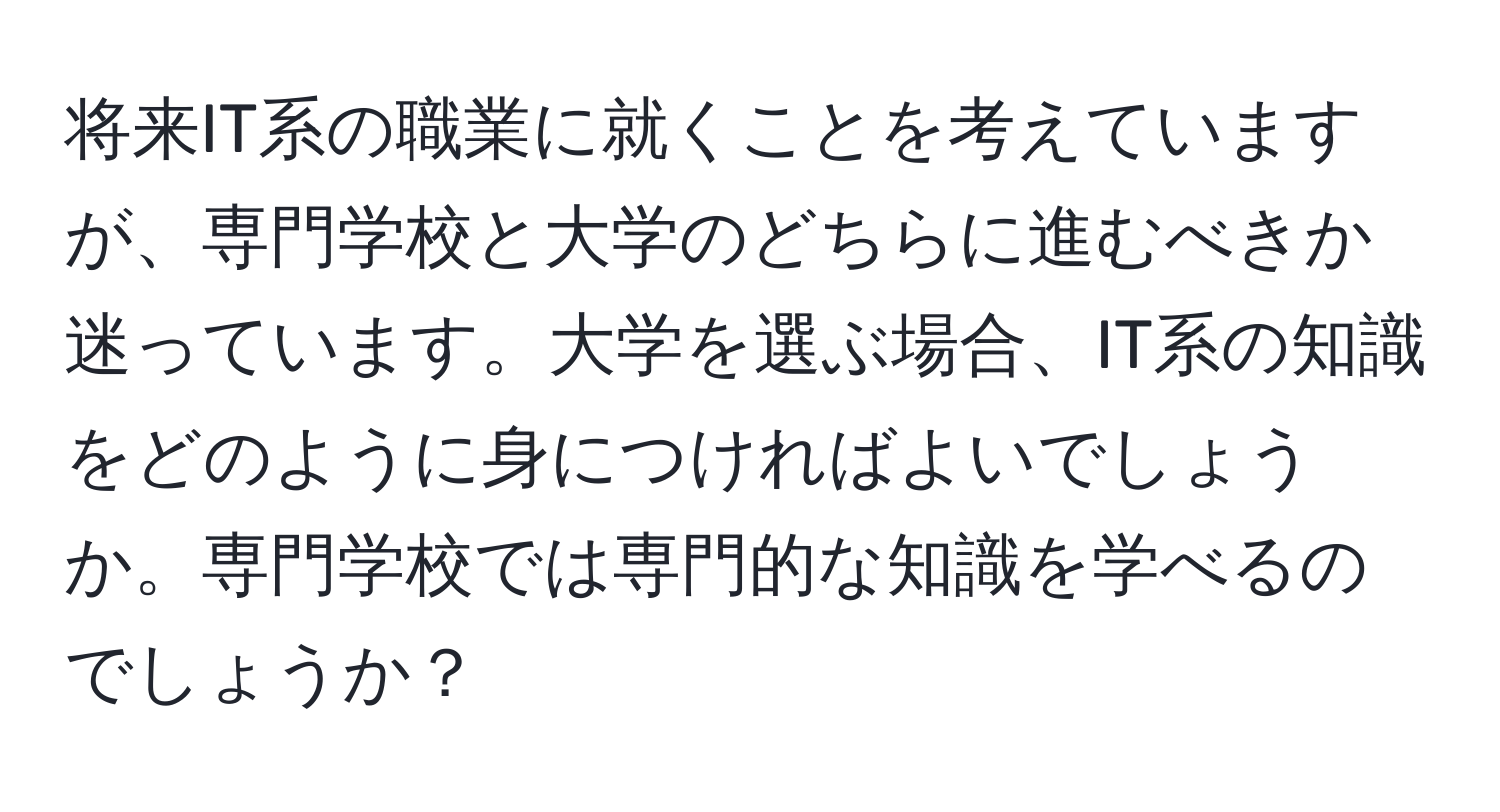 将来IT系の職業に就くことを考えていますが、専門学校と大学のどちらに進むべきか迷っています。大学を選ぶ場合、IT系の知識をどのように身につければよいでしょうか。専門学校では専門的な知識を学べるのでしょうか？