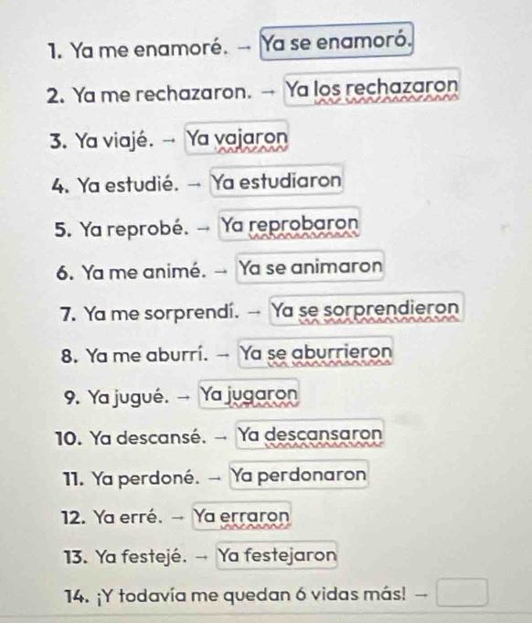 Ya me enamoré. →- Ya se enamoró. 
2. Ya me rechazaron. → Ya los rechazaron 
3. Ya viajé. →- Ya vajaron 
4. Ya estudié. → Ya estudiaron 
5. Ya reprobé. → Ya reprobaron 
6. Ya me animé. →- Ya se animaron 
7. Ya me sorprendi. -- Ya se sorprendieron 
8. Ya me aburrí. - Ya se aburrieron 
9. Ya jugué. → Ya jugaron 
10. Ya descansé. → Ya descansaron 
11. Ya perdoné. → Ya perdonaron 
12. Ya erré. → Ya erraron 
13. Ya festejé. →- Ya festejaron 
14. ¡Y todavía me quedan 6 vidas más! —