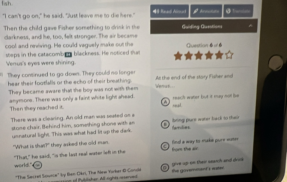 fish. 
“I can’t go on,” he said. "Just leave me to die here." 4 Read Aloud Annotate Transiste 
Then the child gave Fisher something to drink in the Guiding Questions 
darkness, and he, too, felt stronger. The air became 
cool and reviving. He could vaguely make out the Question 6=16
steps in the catacomb blackness. He noticed that 
Venus's eyes were shining. 
They continued to go down. They could no longer 
hear their footfalls or the echo of their breathing. At the end of the story Fisher and 
They became aware that the boy was not with them Venus... 
anymore. There was only a faint white light ahead. reach water but it may not be 
a 
Then they reached it. real. 
There was a clearing. An old man was seated on a 
stone chair. Behind him, something shone with an B families. bring pure water back to their 
unnatural light. This was what had lit up the dark. 
“What is that?” they asked the old man. find a way to make pure water 
C 
“That,” he said, “is the last real water left in the from the air 
world." as 
"The Secret Source" by Ben Okri, The New Yorker © Condé D give up on their search and drink 
the government's water. 
ission of Publisher. All rights reserved