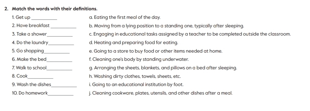 Match the words with their definitions.
1. Get up_ a. Eating the first meal of the day.
2. Have breakfast _b. Moving from a lying position to a standing one, typically after sleeping.
3. Take a shower _c. Engaging in educational tasks assigned by a teacher to be completed outside the classroom.
4. Do the laundry_ d. Heating and preparing food for eating.
5. Go shopping_ e. Going to a store to buy food or other items needed at home.
6. Make the bed_ f. Cleaning one's body by standing underwater.
7. Walk to school_ g. Arranging the sheets, blankets, and pillows on a bed after sleeping.
8. Cook_ h. Washing dirty clothes, towels, sheets, etc.
9. Wash the dishes _i. Going to an educational institution by foot.
10. Do homework_ j. Cleaning cookware, plates, utensils, and other dishes after a meal.