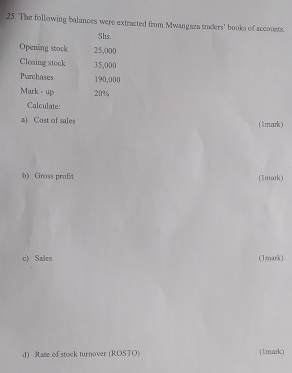 The following balances were extracted from Mwangaza traders' books of accousts. 
Shs. 
Opening stock 25,000
Closing stock 35,000
Purchases 190,000
Mark - up 20%
Calculate: 
a) Cost of sales (lmark) 
b) Gross profit (1mark) 
c) Sales (1mark) 
d) Rate of stock turnover (ROSTO) (1mark)