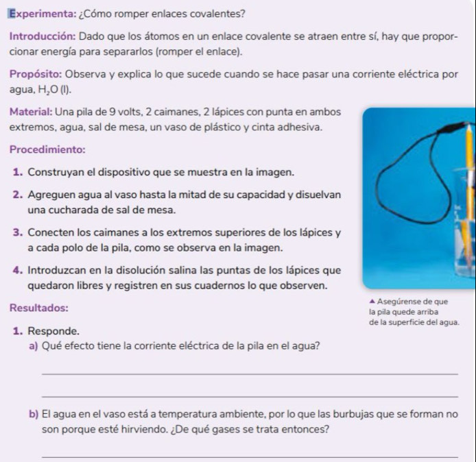 Experimenta: ¿Cómo romper enlaces covalentes? 
Introducción: Dado que los átomos en un enlace covalente se atraen entre sí, hay que propor- 
cionar energía para separarlos (romper el enlace). 
Propósito: Observa y explica lo que sucede cuando se hace pasar una corriente eléctrica por 
agua, H_2O(l). 
Material: Una pila de 9 volts, 2 caimanes, 2 lápices con punta en ambos 
extremos, agua, sal de mesa, un vaso de plástico y cinta adhesiva. 
Procedimiento: 
1. Construyan el dispositivo que se muestra en la imagen. 
2. Agreguen agua al vaso hasta la mitad de su capacidad y disuelvan 
una cucharada de sal de mesa. 
3. Conecten los caimanes a los extremos superiores de los lápices y 
a cada polo de la pila, como se observa en la imagen. 
4. Introduzcan en la disolución salina las puntas de los lápices que 
quedaron libres y registren en sus cuadernos lo que observen. 
Asegúrense de que 
Resultados: la pila quede arriba 
de la superficie del agua. 
1. Responde. 
a) Qué efecto tiene la corriente eléctrica de la pila en el agua? 
_ 
_ 
b) El agua en el vaso está a temperatura ambiente, por lo que las burbujas que se forman no 
son porque esté hirviendo. ¿De qué gases se trata entonces? 
_