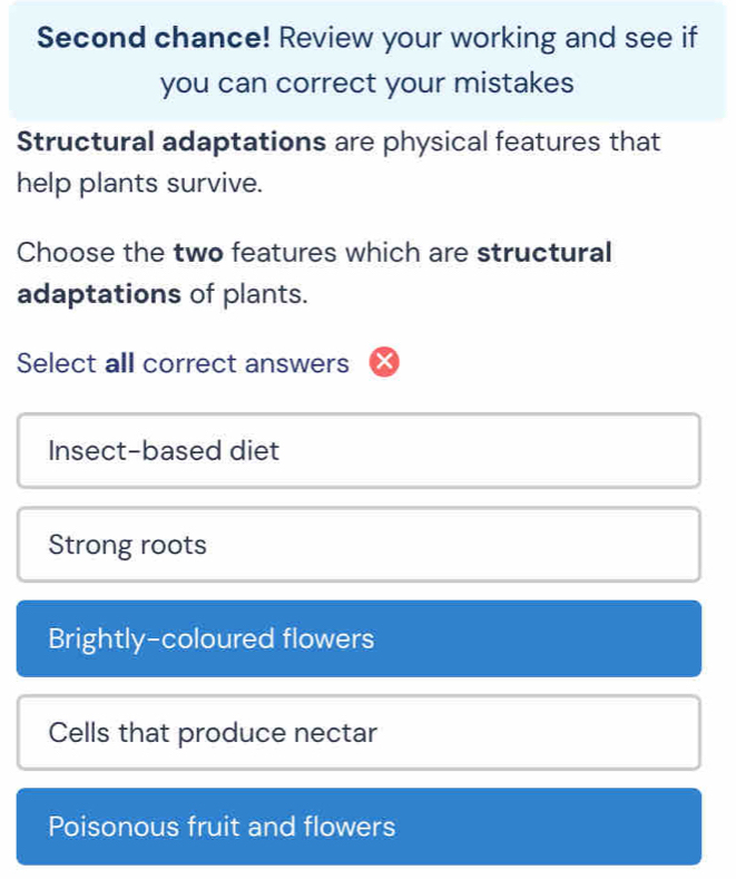 Second chance! Review your working and see if
you can correct your mistakes
Structural adaptations are physical features that
help plants survive.
Choose the two features which are structural
adaptations of plants.
Select all correct answers
Insect-based diet
Strong roots
Brightly-coloured flowers
Cells that produce nectar
Poisonous fruit and flowers