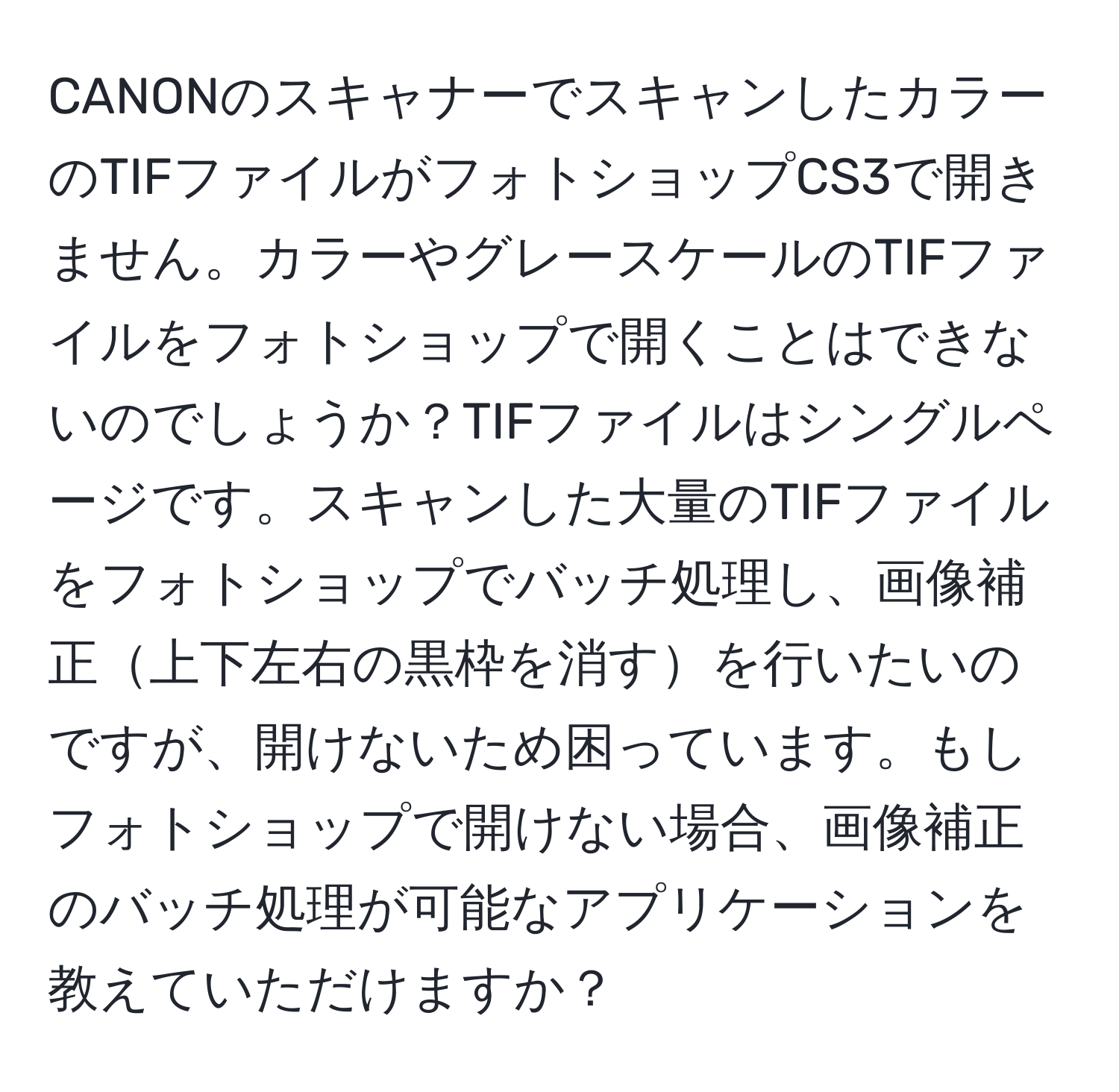 CANONのスキャナーでスキャンしたカラーのTIFファイルがフォトショップCS3で開きません。カラーやグレースケールのTIFファイルをフォトショップで開くことはできないのでしょうか？TIFファイルはシングルページです。スキャンした大量のTIFファイルをフォトショップでバッチ処理し、画像補正上下左右の黒枠を消すを行いたいのですが、開けないため困っています。もしフォトショップで開けない場合、画像補正のバッチ処理が可能なアプリケーションを教えていただけますか？