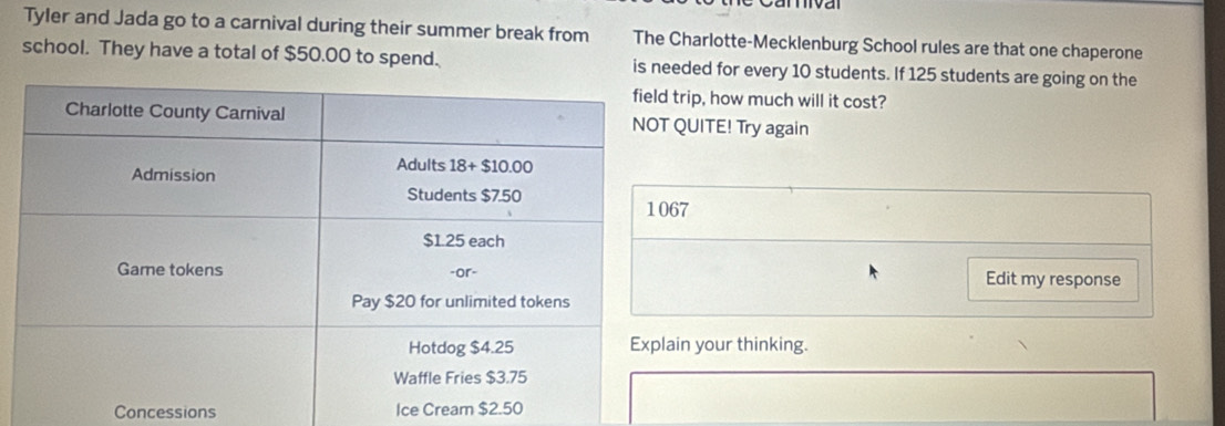 Tyler and Jada go to a carnival during their summer break from The Charlotte-Mecklenburg School rules are that one chaperone
school. They have a total of $50.00 to spend. is needed for every 10 students. If 125 students are going on the
trip, how much will it cost?
QUITE! Try again
7
Edit my response
in your thinking.
Concessions Ice Cream $2.50