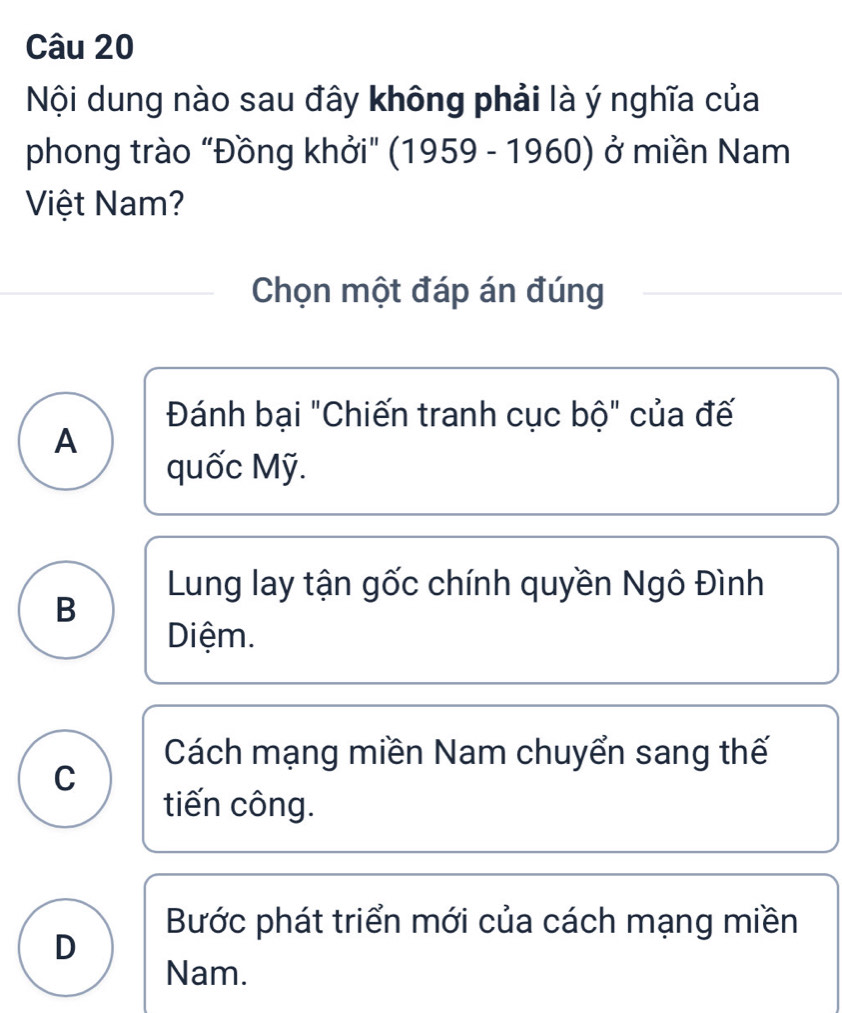 Nội dung nào sau đây không phải là ý nghĩa của
phong trào “Đồng khởi" (1959 - 1960) ở miền Nam
Việt Nam?
Chọn một đáp án đúng
Đánh bại "Chiến tranh cục bộ" của đế
A
quốc Mỹ.
Lung lay tận gốc chính quyền Ngô Đình
B
Diệm.
Cách mạng miền Nam chuyển sang thế
C
tiến công.
Bước phát triển mới của cách mạng miền
D
Nam.