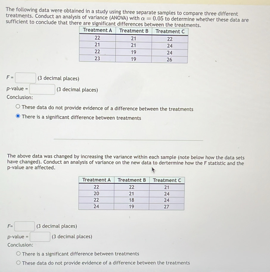 The following data were obtained in a study using three separate samples to compare three different 
treatments. Conduct an analysis of variance (ANOVA) with alpha =0.05 to determine whether these data are 
sufficient to conclude that there are significant differences between the trs.
F=□ (3 decimal places) 
p-value =□ (3 decimal places) 
Conclusion: 
These data do not provide evidence of a difference between the treatments 
There is a significant difference between treatments 
The above data was changed by increasing the variance within each sample (note below how the data sets 
have changed). Conduct an analysis of variance on the new data to dertermine how the F statistic and the
p -value are affected.
F=□ (3 decimal places)
p-value = □ (3 decimal places) 
Conclusion: 
There is a significant difference between treatments 
These data do not provide evidence of a difference between the treatments