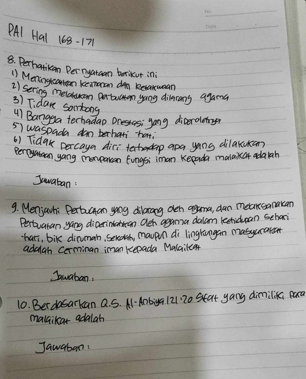 PAl Hal 168-171 
8. Perhatikan Per nyataan berikur in 
() Meningtcatkan keinoran dan Retaxwaan 
2) sering melakuan pabuatan yang dilarang agama 
3) Tidan sontang 
u) Bangga terhadao Drestas; gang dicerolemy? 
5) waspada dan berhati-hati 
() Tidak percaya diri tectadap apa yans dilakokan? 
perryataan yang merpakan fungsi iman Kepada malaikat adaah 
Jawaban : 
9. Menjavhi Pertuctan yong dilarang oeh agana, dan meakganakan 
Pertuatan yang dioerintantan Oleh agama dalam lechidupan sehaoi 
hari, bik diruman, Sekogh, maupn di lingkungan masyarakcat 
adalah Cerminan iman keeada Malailca+ 
Jawaban: 
10. Berdasarkan Q. S. A-Anbiga 121 20 Seat yang dimilik para 
malaikar adalah 
Jawaban: