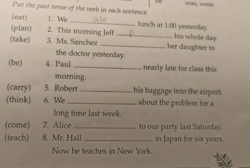 De was, were 
Put the past tense of the verb in each sentence. 
(eat) 1. We _lunch at 1:00 yesterday. 
(plan) 2. This morning Jeff _his whole day. 
(take) 3. Ms. Sanchez _her daughter to 
the doctor yesterday. 
(be) 4. Paul _nearly late for class this 
morning. 
(carry) 5. Robert _his baggage into the airport. 
(think) 6. We _about the problem for a 
long time last week. 
(come) 7. Alice _to our party last Saturday. 
(teach) 8. Mr. Hall _in Japan for six years. 
Now he teaches in New York.