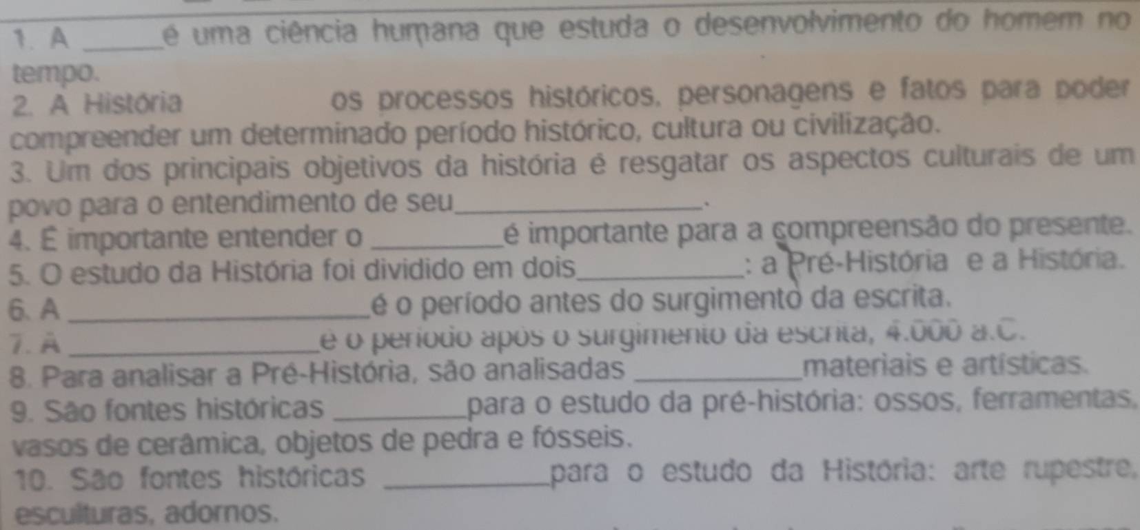 A _é uma ciência humana que estuda o desenvolvimento do homem no 
tempo. 
2. A História os processos históricos, personagens e fatos para poder 
compreender um determinado período histórico, cultura ou civilização. 
3. Um dos principais objetivos da história é resgatar os aspectos culturais de um 
povo para o entendimento de seu_ 
. 
4. É importante entender o _é importante para a compreensão do presente. 
5. O estudo da História foi dividido em dois _: a Pré-História e a História. 
6、 A _é o período antes do surgimento da escrita. 
7. A _e o período após o surgimento da escrita, 4.000 a.C. 
8. Para analisar a Pré-História, são analisadas _materiais e artísticas. 
9. São fontes históricas _para o estudo da pré-história: ossos, ferramentas, 
vasos de cerâmica, objetos de pedra e fósseis. 
10. São fontes históricas _para o estudo da História: arte rupestre, 
esculturas, adornos.