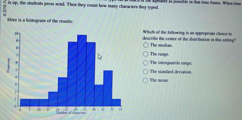 much of the alphabet as possible in that time frame. When time
^ is up, the students press send. Then they count how many characters they typed.
Here is a histogram of the results:
Which of the following is an appropriate choice to
describe the center of the distribution in this setting?
The median.
The range.
The interquartile range.
The standard deviation.
The mean.