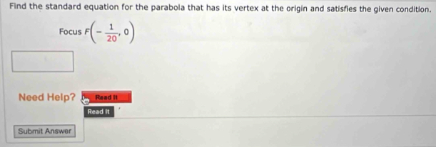 Find the standard equation for the parabola that has its vertex at the origin and satisfies the given condition. 
Focus F(- 1/20 ,0)
Need Help? Read It 
Read It 
Submit Answer