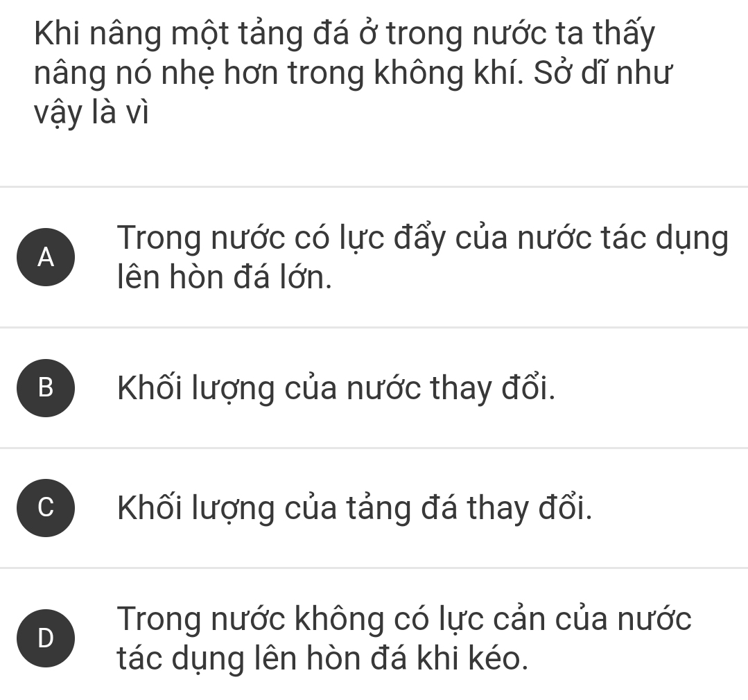 Khi nâng một tảng đá ở trong nước ta thấy
nâng nó nhẹ hơn trong không khí. Sở dĩ như
vậy là vì
A
Trong nước có lực đẩy của nước tác dụng
lên hòn đá lớn.
B Khối lượng của nước thay đổi.
Khối lượng của tảng đá thay đổi.
D
Trong nước không có lực cản của nước
tác dụng lên hòn đá khi kéo.