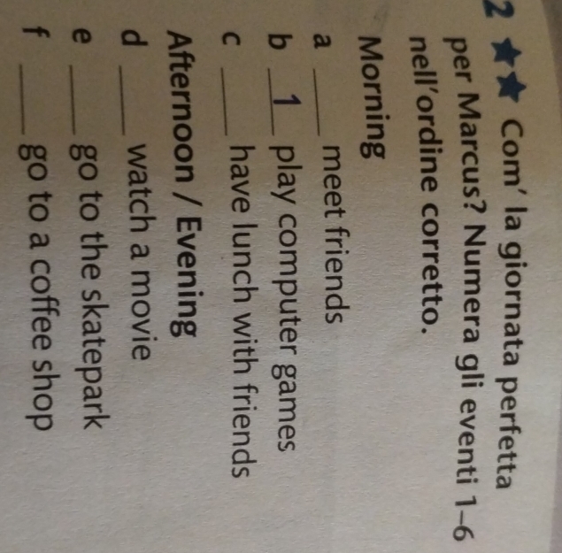 Com' la giornata perfetta
per Marcus? Numera gli eventi 1-6 
nell’ordine corretto.
Morning
a _meet friends
b __1__ play computer games
_C
have lunch with friends
Afternoon / Evening
d _watch a movie
_e
go to the skatepark
f _go to a coffee shop