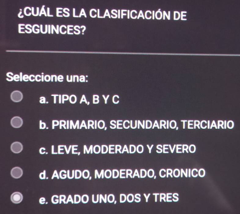 ¿CUÁL ES LA CLASIFICACIÓN DE
ESGUINCES?
Seleccione una:
a. TIPO A, B Y C
b. PRIMARIO, SECUNDARIO, TERCIARIO
c. LEVE, MODERADO Y SEVERO
d. AGUDO, MODERADO, CRONICO
e. GRADO UNO, DOS Y TRES