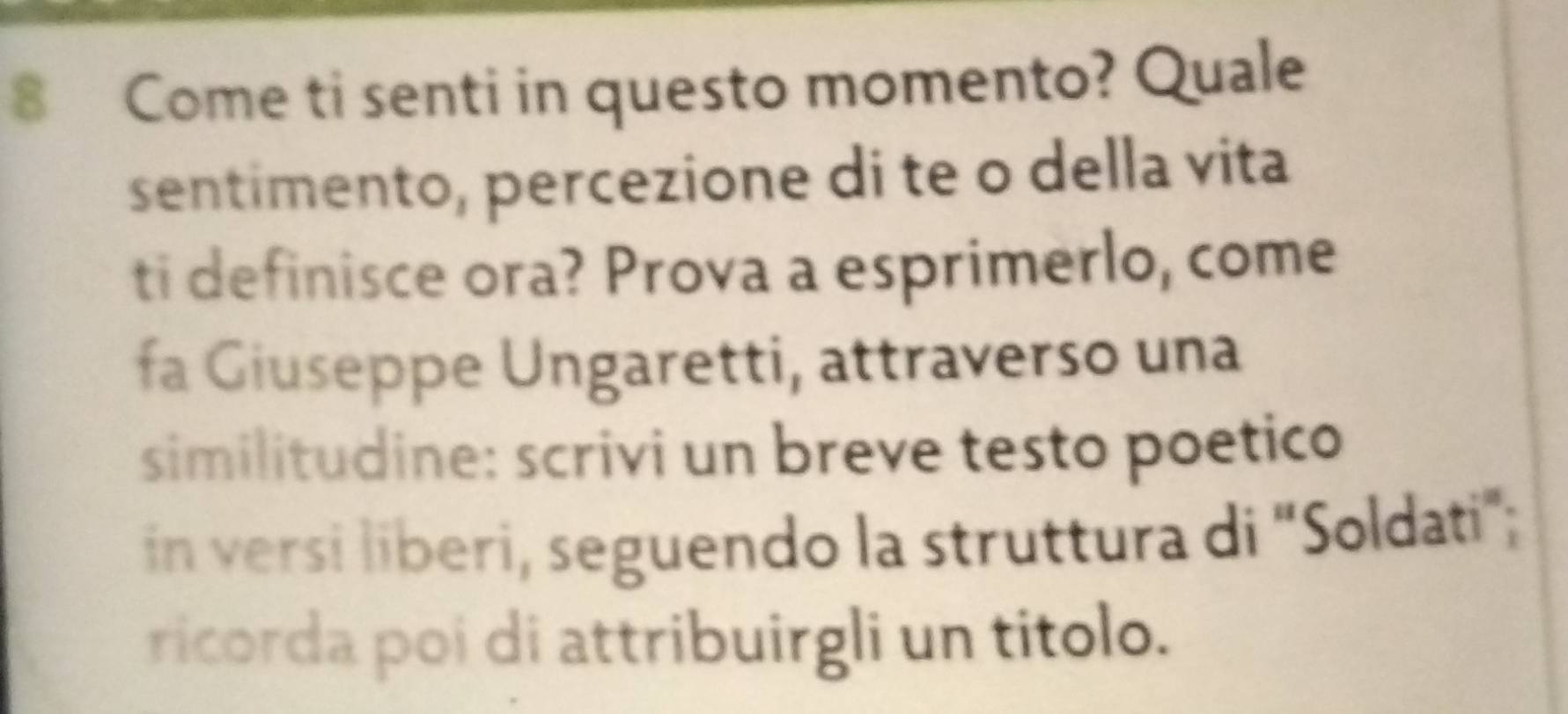 Come ti senti in questo momento? Quale 
sentimento, percezione di te o della vita 
ti definisce ora? Prova a esprimerlo, come 
fa Giuseppe Ungaretti, attraverso una 
similitudine: scrivi un breve testo poetico 
in versi liberi, seguendo la struttura di 'Soldati'; 
ricorda poi di attribuirgli un titolo.