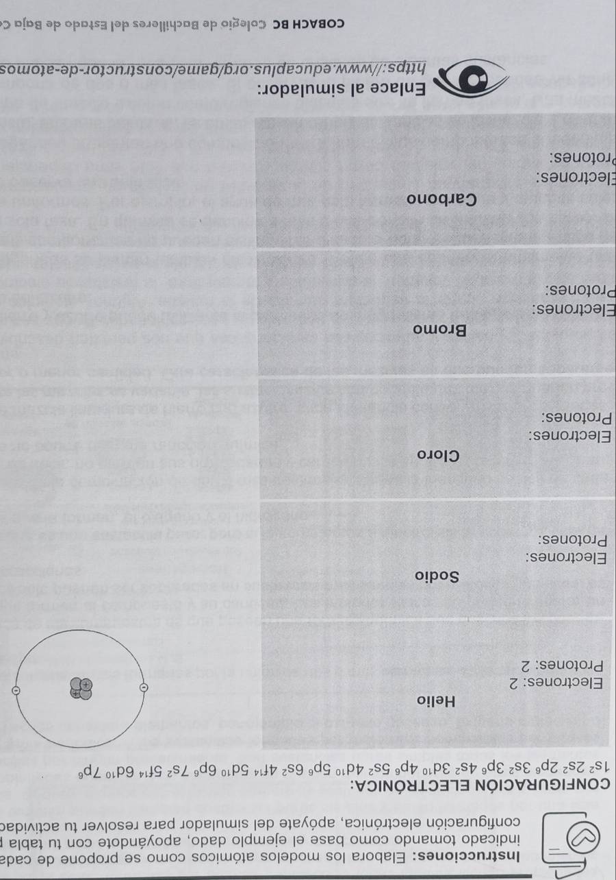 Instrucciones: Elabora los modelos atómicos como se propone de cada 
indicado tomando como base el ejemplo dado, apoyándote con tu tabla p 
configuración electrónica, apóyate del simulador para resolver tu actividad 
CONFIGURACIÓN ELECTRÓNICA:
1s^22s^22p^63s^23p^64s^23d^(10)4p^65s^24d^(10)5p^66s^24f^(14)5d^(10)6p^67s^25f^(14)6d^(10)7p^6
Helio 
Electrones: 2 
Protones: 2 
Sodio 
Electrones: 
Protones: 
Cloro 
Electrones: 
Protones: 
Bromo 
Electrones: 
Protones: 
Carbono 
Electrones: 
Protones: 
Enlace al simulador: 
https://www.educaplus.org/game/constructor-de-atomos 
COBACH BC Colegio de Bachilleres del Estado de Baja C