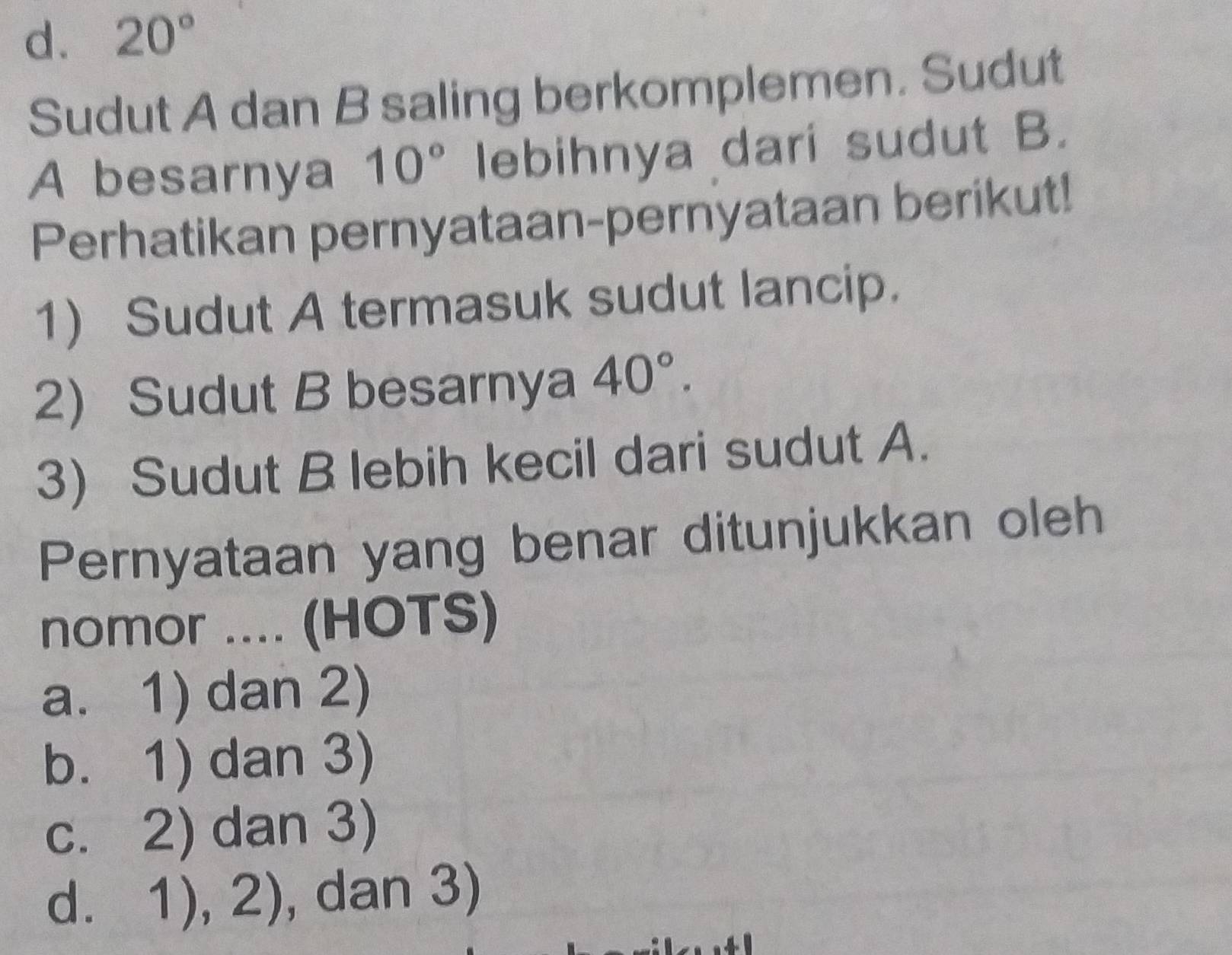 d. 20°
Sudut A dan B saling berkomplemen. Sudut
A besarnya 10° lebihnya dari sudut B.
Perhatikan pernyataan-pernyataan berikut!
1) Sudut A termasuk sudut lancip.
2) Sudut B besarnya 40°. 
3) Sudut B lebih kecil dari sudut A.
Pernyataan yang benar ditunjukkan oleh
nomor .... (HOTS)
a. 1) dan 2)
b. 1) dan 3)
c. 2) dan 3)
d. 1), 2 , dan 3)