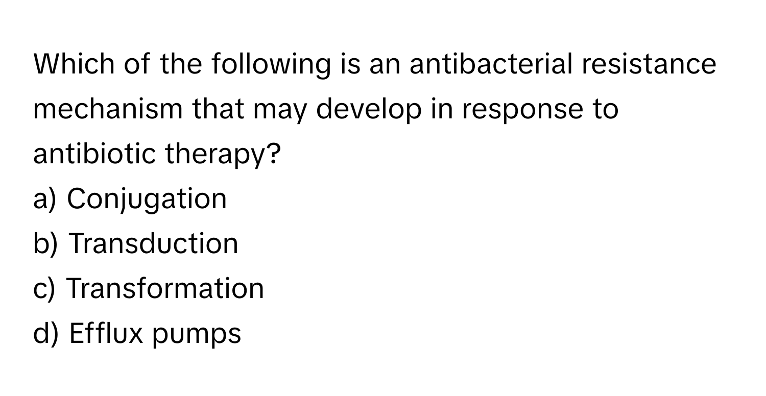 Which of the following is an antibacterial resistance mechanism that may develop in response to antibiotic therapy?

a) Conjugation 
b) Transduction 
c) Transformation 
d) Efflux pumps