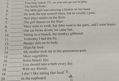 You may watch TV, or you can go out to play. 
3. _The kettle boils. 
4. _The little girl was carrying a basket on her head. 
5. _He took the test several times, but he couldn’t pass. 
6. _Scot plays tennis on the floor. 
7. The girl dances on the floor. 
8. __Mary went to work, but John went to the party, and I went home. 
9. _Our car broke down; we came last. 
10. _Sitting on a branch, the monkey gibbered. 
11._ Yesterday I had the flu. 
12. _Bumpy skin on its body. 
13. _High-fat food. 
14. _My mother took me to the amusement park. 
15. _More vegetables. 
16. _Some beauty tips. 
17._ You should take a bath every day. 
18._ With my friends. 
19._ I don’t like eating fast food.' 
20. _In the cupboard.