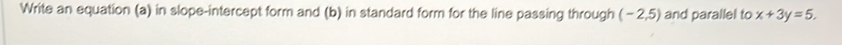 Write an equation (a) in slope-intercept form and (b) in standard form for the line passing through (-2,5) and parallel to x+3y=5.