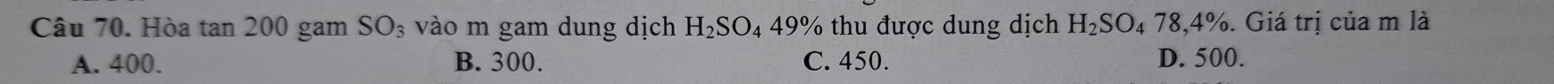 Hòa tan 200 gam SO_3 vào m gam dung dịch H_2SO_449% thu được dung dịch H_2SO_478,4%. Giá trị của m là
A. 400. B. 300. C. 450. D. 500.