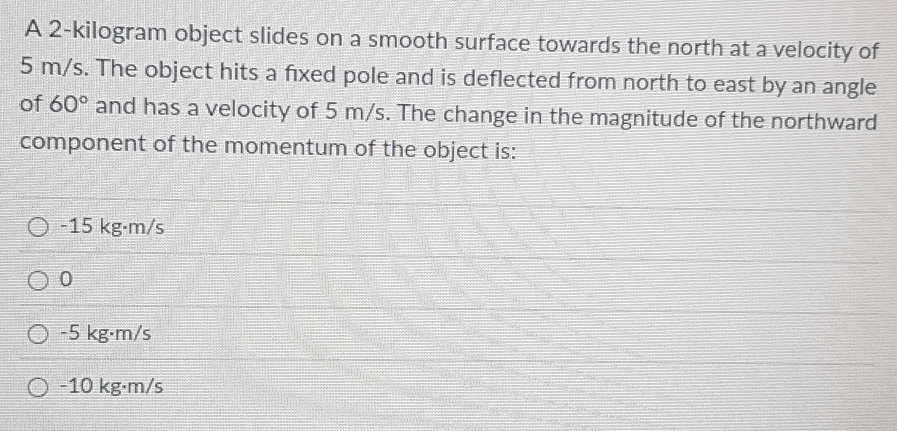 A 2-kilogram object slides on a smooth surface towards the north at a velocity of
5 m/s. The object hits a fixed pole and is deflected from north to east by an angle
of 60° and has a velocity of 5 m/s. The change in the magnitude of the northward
component of the momentum of the object is:
-15 kg·m/s
0
-5 kg·m/s
-10 kg·m/s