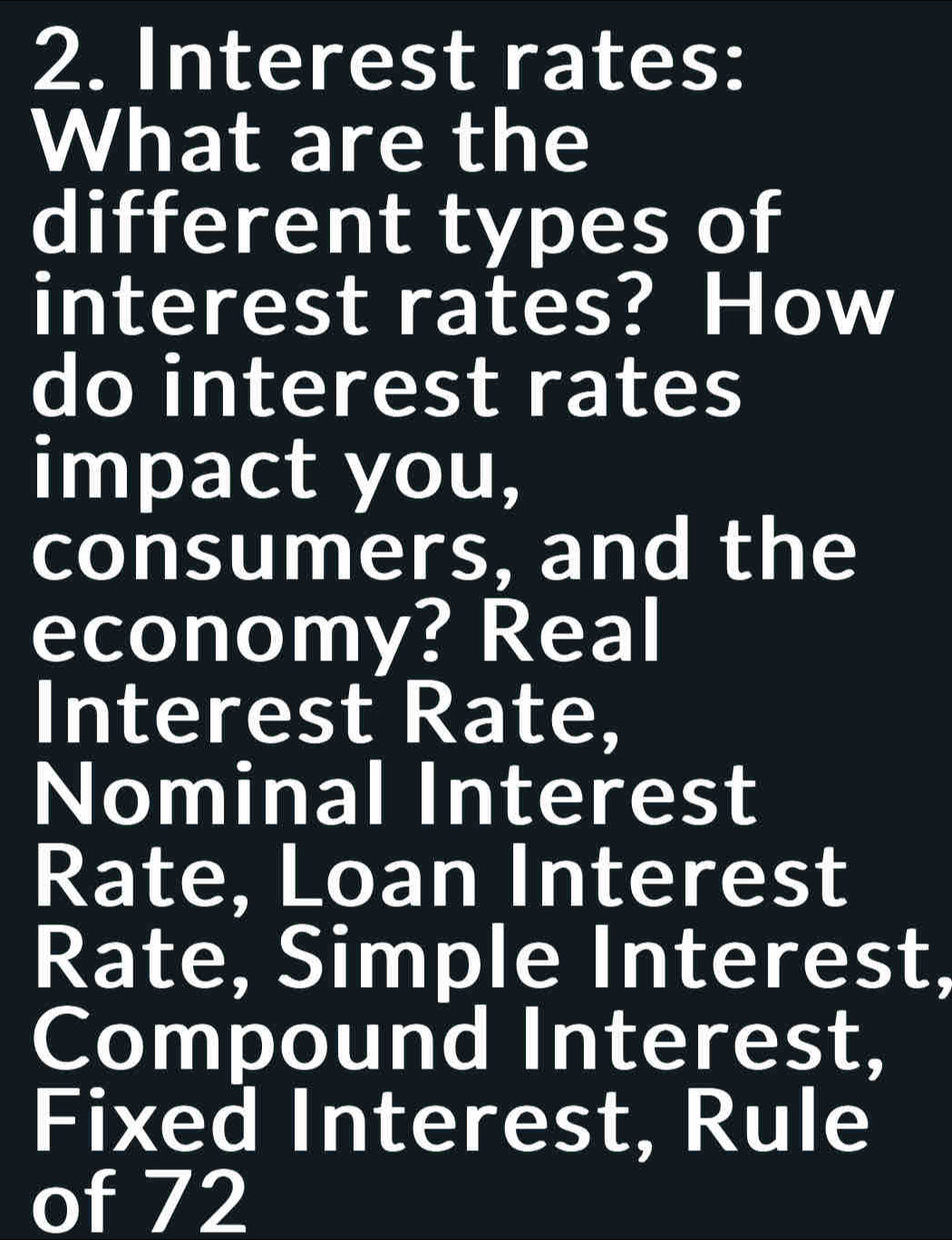 Interest rates: 
What are the 
different types of 
interest rates? How 
do interest rates 
impact you, 
consumers, and the 
economy? Real 
Interest Rate, 
Nominal Interest 
Rate, Loan Interest 
Rate, Simple Interest, 
Compound Interest, 
Fixed Interest, Rule 
of 72