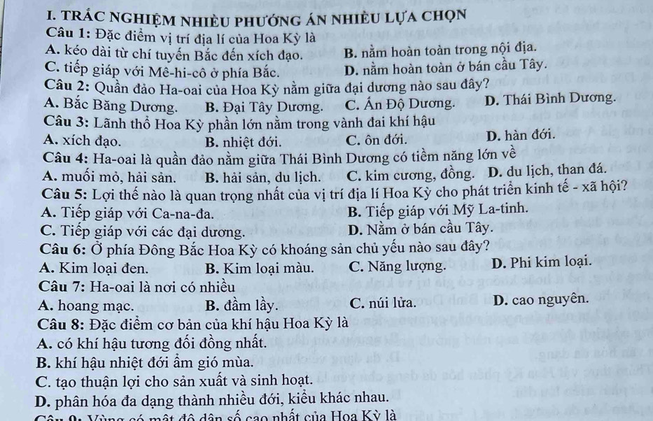 tRÁC nGHIệM nhiÈU phướnG án nhiÈU lựa chọn
Câu 1: Đặc điểm vị trí địa lí của Hoa Kỳ là
A. kéo dài từ chí tuyến Bắc đến xích đạo. B. nằm hoàn toàn trong nội địa.
C. tiếp giáp với Mê-hi-cô ở phía Bắc. D. nằm hoàn toàn ở bán cầu Tây.
Câu 2: Quần đảo Ha-oai của Hoa Kỳ nằm giữa đại dương nào sau đây?
A. Bắc Băng Dương. B. Đại Tây Dương. C. Ấn Độ Dương. D. Thái Bình Dương.
Câu 3: Lãnh thổ Hoa Kỳ phần lớn nằm trong vành đai khí hậu
A. xích đạo. B. nhiệt đới. C. ôn đới. D. hàn đới.
Câu 4: Ha-oai là quần đảo nằm giữa Thái Bình Dương có tiềm năng lớn về
A. muối mỏ, hải sản. B. hải sản, du lịch. C. kim cương, đồng. D. du lịch, than đá.
Câu 5: Lợi thế nào là quan trọng nhất của vị trí địa lí Hoa Kỳ cho phát triển kinh tế - xã hội?
A. Tiếp giáp với Ca-na-đa. B. Tiếp giáp với Mỹ La-tinh.
C. Tiếp giáp với các đại dương. D. Nằm ở bán cầu Tây.
Câu 6: Ở phía Đông Bắc Hoa Kỳ có khoáng sản chủ yếu nào sau đây?
A. Kim loại đen. B. Kim loại màu. C. Năng lượng. D. Phi kim loại.
Câu 7: Ha-oai là nơi có nhiều
A. hoang mạc. B. đầm lầy. C. núi lửa. D. cao nguyên.
Câu 8: Đặc điểm cơ bản của khí hậu Hoa Kỳ là
A. có khí hậu tương đối đồng nhất.
B. khí hậu nhiệt đới ẩm gió mùa.
C. tạo thuận lợi cho sản xuất và sinh hoạt.
D. phân hóa đa dạng thành nhiều đới, kiểu khác nhau.
một đô dân số cao nhất của Hoa Kỳ là