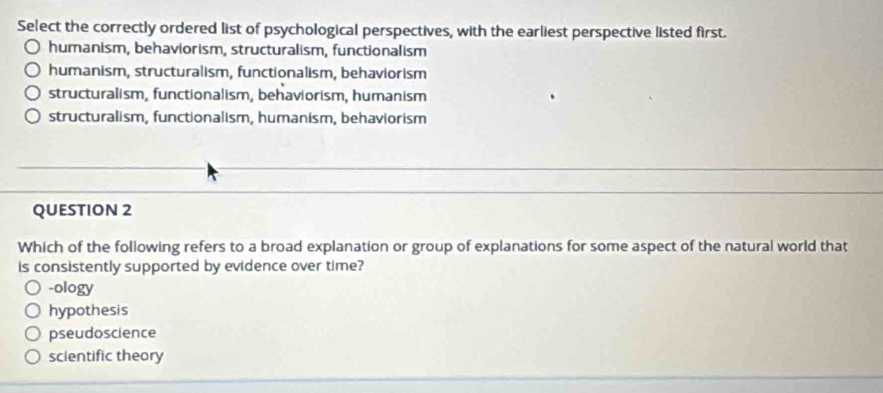 Select the correctly ordered list of psychological perspectives, with the earliest perspective listed first.
humanism, behaviorism, structuralism, functionalism
humanism, structuralism, functionalism, behaviorism
structuralism, functionalism, behaviorism, humanism
structuralism, functionalism, humanism, behaviorism
QUESTION 2
Which of the following refers to a broad explanation or group of explanations for some aspect of the natural world that
is consistently supported by evidence over time?
-ology
hypothesis
pseudoscience
scientific theory