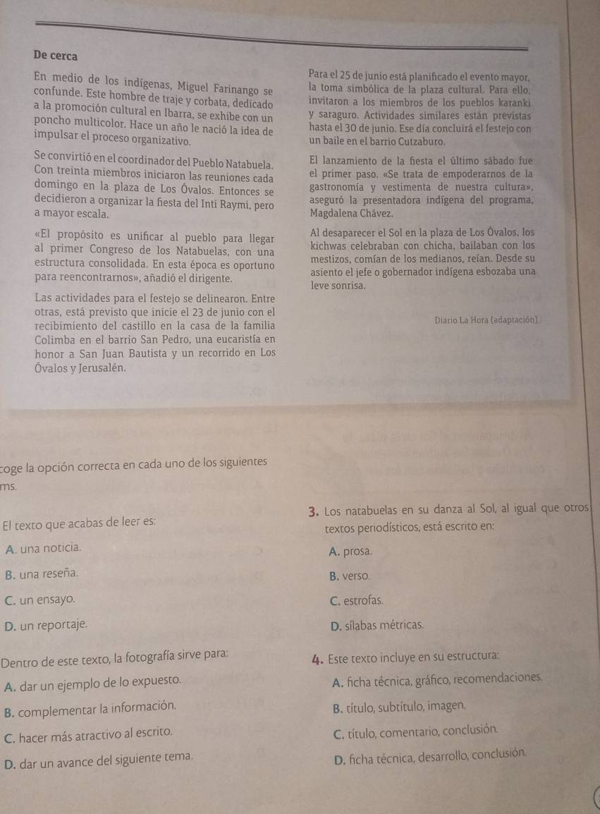 De cerca
Para el 25 de junio está planificado el evento mayor,
En medio de los indígenas, Miguel Farinango se
la toma simbólica de la plaza cultural. Para ello,
confunde. Este hombre de traje y corbata, dedicado
invitaron a los miembros de los pueblos karanki
a la promoción cultural en Ibarra, se exhibe con un y saraguro. Actividades simílares están previstas
poncho multicolor. Hace un año le nació la idea de hasta el 30 de junio. Ese día concluirá el festejo con
impulsar el proceso organizativo. un baile en el barrio Cutzaburo.
Se convirtió en el coordinador del Pueblo Natabuela. El lanzamiento de la fiesta el último sábado fue
Con treinta miembros iniciaron las reuniones cada el primer paso. «Se trata de empoderarnos de la
domingo en la plaza de Los Óvalos. Entonces se gastronomía y vestimenta de nuestra cultura»,
decidieron a organizar la fiesta del Inti Raymi, pero aseguró la presentadora indígena del programa,
a mayor escala. Magdalena Chávez.
«El propósito es unificar al pueblo para llegar Al desaparecer el Sol en la plaza de Los Óvalos, los
al primer Congreso de los Natabuelas, con una kichwas celebraban con chicha, bailaban con los
estructura consolidada. En esta época es oportuno mestizos, comían de los medianos, reían. Desde su
para reencontrarnos», añadió el dirigente. leve sonrisa. asiento el jefe o gobernador indígena esbozaba una
Las actividades para el festejo se delinearon. Entre
otras, está previsto que inicie el 23 de junio con el
recibimiento del castillo en la casa de la familia Diario La Hora (adaptación)
Colimba en el barrio San Pedro, una eucaristía en
honor a San Juan Bautista y un recorrido en Los
Óvalos y Jerusalén.
coge la opción correcta en cada uno de los siguientes
ms.
3. Los natabuelas en su danza al Sol, al igual que otros
El texto que acabas de leer es:
textos periodísticos, está escrito en:
A. una noticia.
A. prosa.
B. una reseña. B. verso.
C. un ensayo. C. estrofas.
D. un reportaje. D. sílabas métricas.
Dentro de este texto, la fotografía sirve para: 4. Este texto incluye en su estructura:
A. dar un ejemplo de lo expuesto. A. ficha técnica, gráfico, recomendaciones.
B. complementar la información. B. título, subtítulo, imagen.
C. hacer más atractivo al escrito.
C. título, comentario, conclusión.
D. dar un avance del siguiente tema.
D. ficha técnica, desarrollo, conclusión.