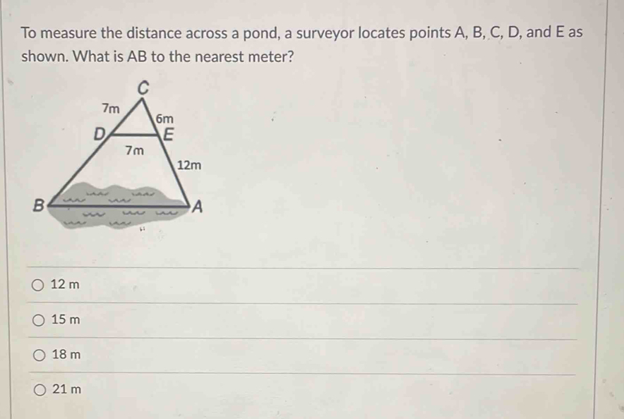 To measure the distance across a pond, a surveyor locates points A, B, C, D, and E as
shown. What is AB to the nearest meter?
12 m
15 m
18 m
21 m