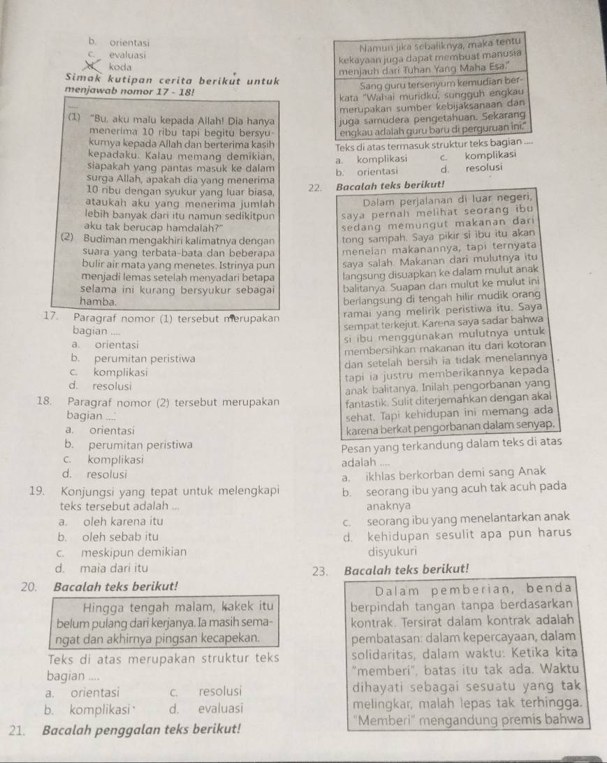 b. orientasi
c.  evaluasi
koda 
Simak kutipan cerita berikut untuk
menjawab nomor 17 - 18!
(1) “Bu, aku malu kepada Allah! Dia hanya 
menerima 10 ribu tapi begitu bersyu 
kurnya kepada Allah dan berterima kasih
kepadaku. Kalau memang demikian, Teks di atas termasuk struktur tek
siapakah yang pantas masuk ke dalam a. komplikasi c. komplikasi
surga Allah, apakah dia yang menerima b. orientasi d. resolusi
10 ribu dengan syukur yang luar biasa, 22. Bacalah teks berikut!
ataukah aku yang menerima jumlah
Dalam perjalanan di luar negeri,
lebih banyak dari itu namun sedikitpun saya pernah melihat seorang ibu 
aku tak berucap hamdalah?"
sedang memungut makanan dar 
(2) Budiman mengakhiri kalimatnya dengan tong sampah. Saya pikir si ibu itu akan
suara yang terbata-bata dan beberapa
bulir air mata yang menetes. Istrinya pun menelan makanannya, tapi ternyata
saya salah. Makanan dari mulutnya itu
menjadi lemas setelah menyadari betapa langsung disuapkan ke dalam mulut anak
selama ini kurang bersyukur sebagai balitanya. Suapan dari mulut ke mulut ini
hamba.
berlangsung di tengah hilir mudik orang
17. Paragraf nomor (1) tersebut merupakan ramai yang melirik peristiwa itu. Saya
bagian ....
sempat terkejut. Karena saya sadar bahwa
a. orientasi si ibu menggunakan mulutnya untuk
b. perumitan peristiwa membersihkan makanan itu dari kotoran
c. komplikasi dan setelah bersih ia tidak menelannya
tapi ia justru memberikannya kepada
d. resolusi
anak balitanya. Inilah pengorbanan yang
18. Paragraf nomor (2) tersebut merupakan fantastik. Sulit diterjemahkan dengan akal
bagian .... sehat. Tapi kehidupan ini memang ada
a. orientasi karena berkat pengorbanan dalam senyap.
b. perumitan peristiwa
Pesan yang terkandung dalam teks di atas
c. komplikasi adalah ....
d. resolusi
a. ikhlas berkorban demi sang Anak
19. Konjungsi yang tepat untuk melengkapi b. seorang ibu yang acuh tak acuh pada
teks tersebut adalah .. anaknya
a. oleh karena itu c. seorang ibu yang menelantarkan anak
b. oleh sebab itu d. kehidupan sesulit apa pun harus
c. meskipun demikian disyukuri
d. maia dari itu
23. Bacalah teks berikut!
20. Bacalah teks berikut!
Dalam pemberian, benda
Hingga tengah malam, kakek itu berpindah tangan tanpa berdasarkan
belum pulang dari kerjanya. Ia masih sema- kontrak. Tersirat dalam kontrak adalah
ngat dan akhirnya pingsan kecapekan. pembatasan: dalam kepercayaan, dalam
Teks di atas merupakan struktur teks solidaritas, dalam waktu: Ketika kita
bagian .... "memberi", batas itu tak ada. Waktu
a. orientasi c. resolusi dihayati sebagai sesuatu yang tak
b. komplikasi d. evaluasi melingkar, malah lepas tak terhingga.
''Memberi'' mengandung premis bahwa
21. Bacalah penggalan teks berikut!