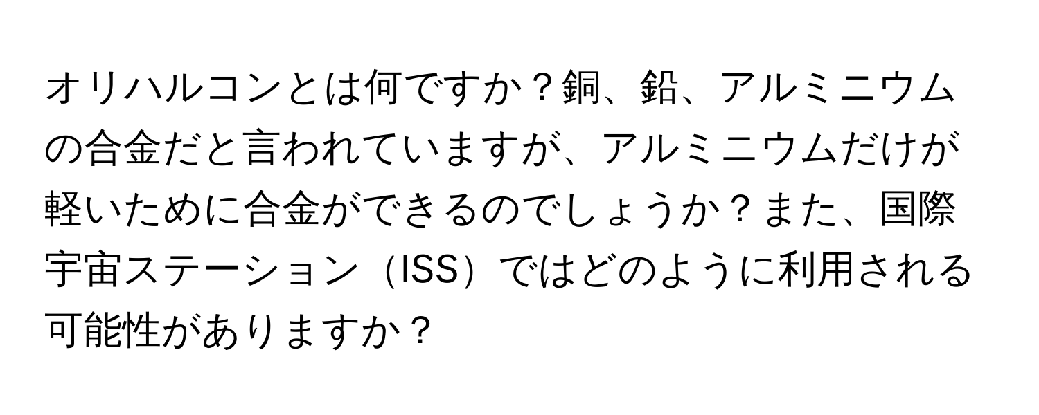 オリハルコンとは何ですか？銅、鉛、アルミニウムの合金だと言われていますが、アルミニウムだけが軽いために合金ができるのでしょうか？また、国際宇宙ステーションISSではどのように利用される可能性がありますか？