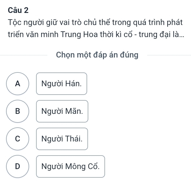 Tộc người giữ vai trò chủ thể trong quá trình phát
triển văn minh Trung Hoa thời kì cổ - trung đại là...
Chọn một đáp án đúng
A Người Hán.
B Người Mãn.
C Người Thái.
D Người Mông Cổ.