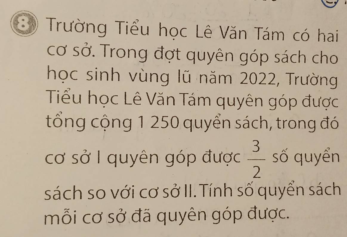 Trường Tiểu học Lê Văn Tám có hai 
cơ sở. Trong đợt quyên góp sách cho 
học sinh vùng lũ năm 2022, Trường 
Tiểu học Lê Văn Tám quyên góp được 
tổng cộng 1 250 quyển sách, trong đó 
cơ sở I quyên góp được  3/2  số quyển 
sách so với cơ sở II. Tính số quyển sách 
mỗi cơ sở đã quyên góp được.