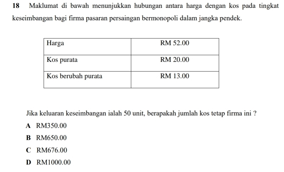 Maklumat di bawah menunjukkan hubungan antara harga dengan kos pada tingkat
keseimbangan bagi firma pasaran persaingan bermonopoli dalam jangka pendek.
Jika keluaran keseimbangan ialah 50 unit, berapakah jumlah kos tetap firma ini ?
A RM350.00
B RM650.00
C RM676.00
D RM1000.00