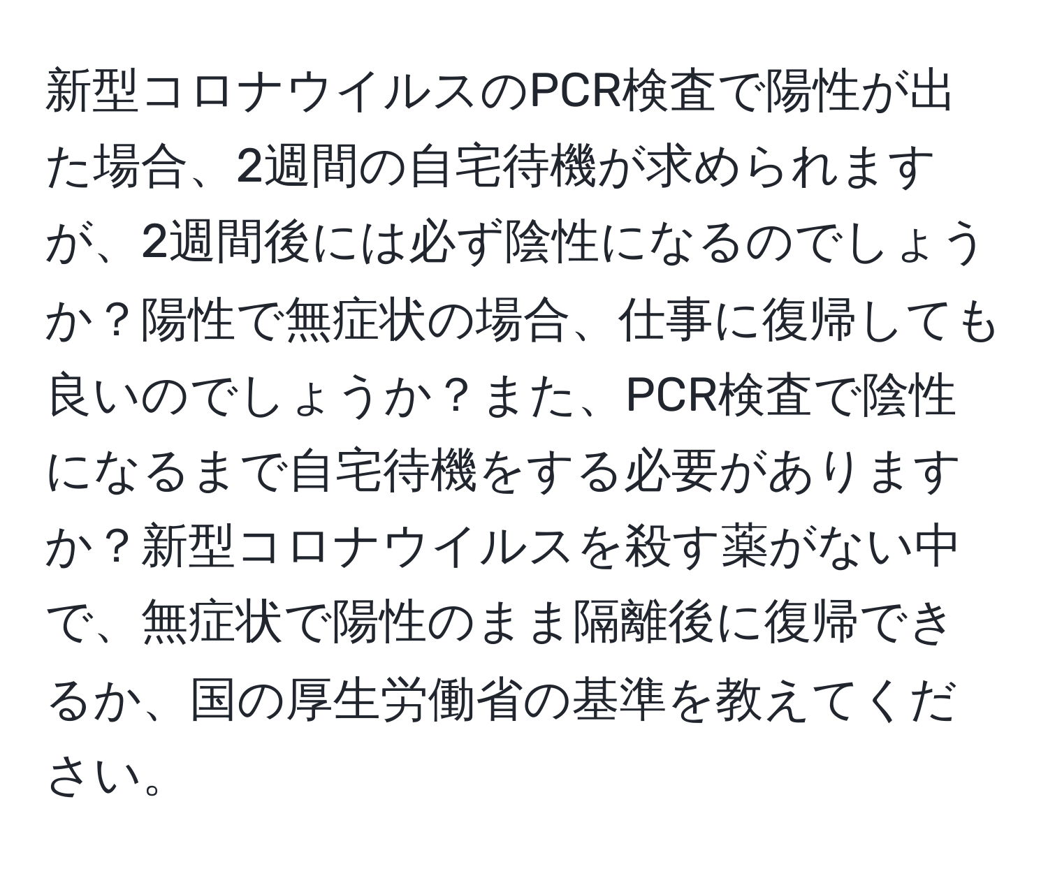 新型コロナウイルスのPCR検査で陽性が出た場合、2週間の自宅待機が求められますが、2週間後には必ず陰性になるのでしょうか？陽性で無症状の場合、仕事に復帰しても良いのでしょうか？また、PCR検査で陰性になるまで自宅待機をする必要がありますか？新型コロナウイルスを殺す薬がない中で、無症状で陽性のまま隔離後に復帰できるか、国の厚生労働省の基準を教えてください。