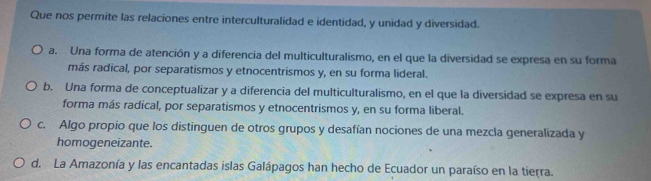 Que nos permite las relaciones entre interculturalidad e identidad, y unidad y diversidad.
a. Una forma de atención y a diferencia del multiculturalismo, en el que la diversidad se expresa en su forma
más radical, por separatismos y etnocentrismos y, en su forma lideral.
b. Una forma de conceptualizar y a diferencia del multiculturalismo, en el que la diversidad se expresa en su
forma más radical, por separatismos y etnocentrismos y, en su forma liberal.
c. Algo propio que los distinguen de otros grupos y desafían nociones de una mezcla generalizada y
homogeneizante.
d. La Amazonía y las encantadas islas Galápagos han hecho de Ecuador un paraíso en la tierra.