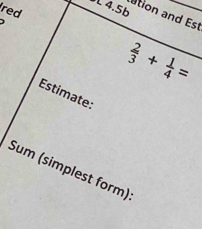 red
4.5b
ation and Est 
)
 2/3 + 1/4 =
Estimate: 
Sum (simplest form)