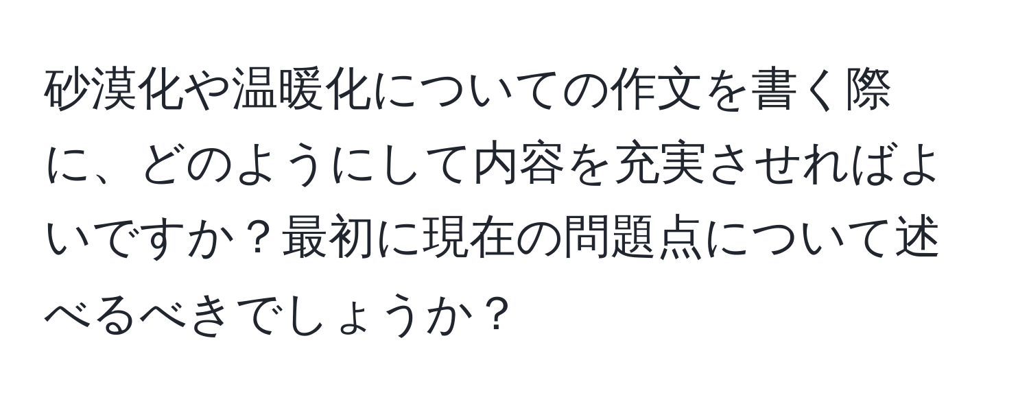 砂漠化や温暖化についての作文を書く際に、どのようにして内容を充実させればよいですか？最初に現在の問題点について述べるべきでしょうか？