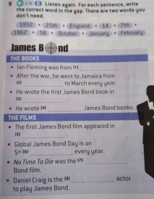 9 2 t Listen again. For each sentence, write 
the correct word in the gap. There are two words you 
don't need.
1952 =25th England 14 7th
1962 58. October • January February 
James B nd 
THE BOOKS 
Ian Fleming was from (¹)_ 
. 
After the war, he went to Jamaica from 
(2)_ to March every year. 
He wrote the first James Bond book in 
(3) 
_. 
He wrote (4) _James Bond books. 
THE FILMS 
The first James Bond film appeared in 
(5) 
_. 
Global James Bond Day is on
5th (6) _every year. 
No Time To Die was the (?)_ 
Bond film. 
Daniel Craig is the (*) _actor 
to play James Bond.