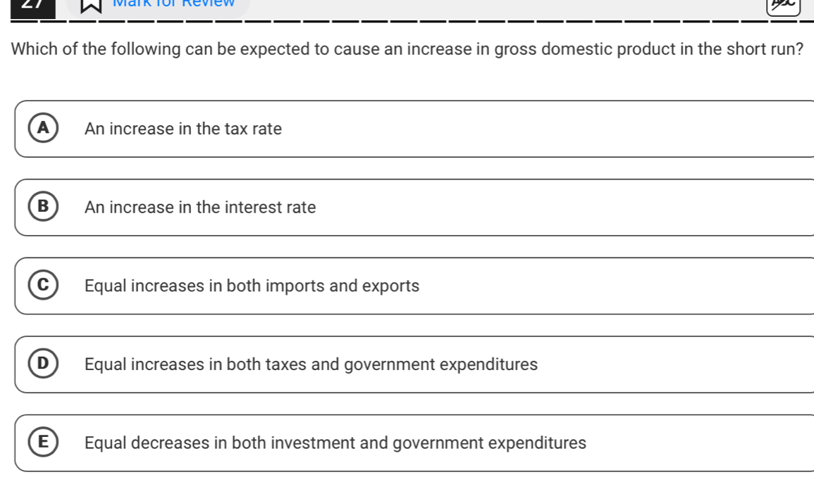 Which of the following can be expected to cause an increase in gross domestic product in the short run?
_
A An increase in the tax rate
_
B An increase in the interest rate
_
C Equal increases in both imports and exports
_
_
_
D Equal increases in both taxes and government expenditures
E Equal decreases in both investment and government expenditures
_