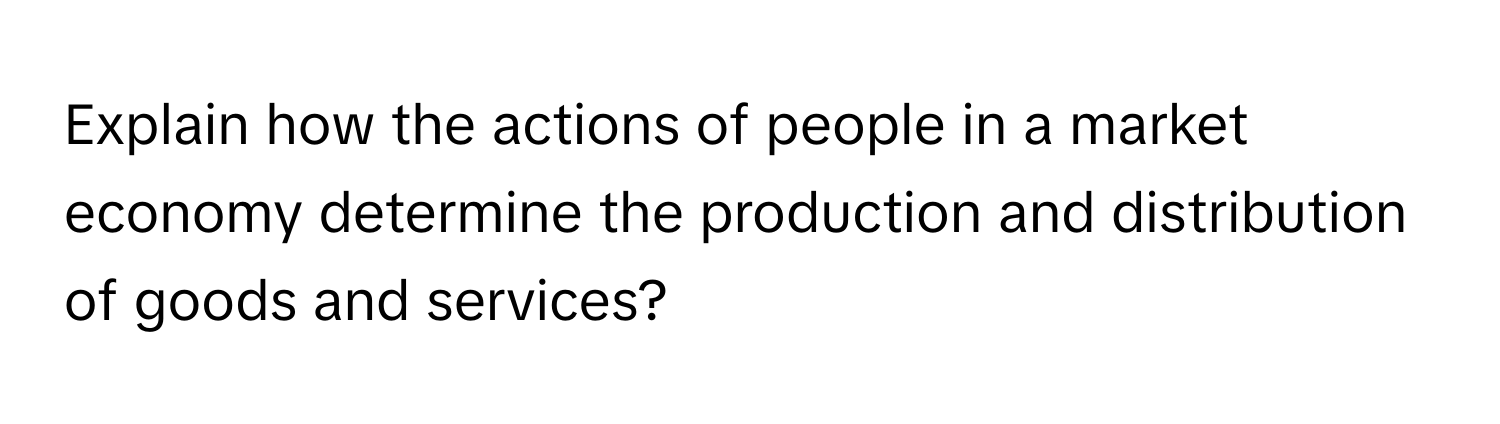 Explain how the actions of people in a market economy determine the production and distribution of goods and services?