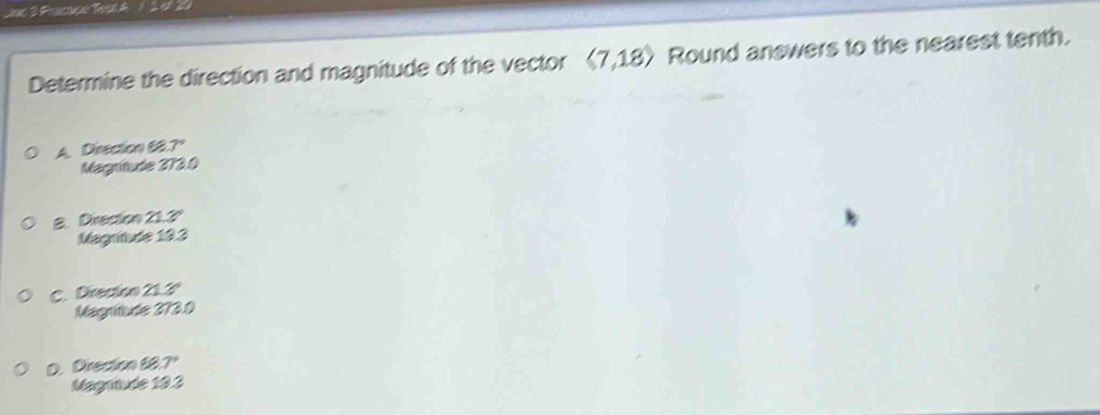 Laas 3 Pracuca Tesl A / 2 of 20
Determine the direction and magnitude of the vector langle 7,18rangle Round answers to the nearest tenth.
A. Direction 68. 7°
Magritude 373.0
B. Direcion 21.3º
Magrtude 19.3
C. Direcion 21.3º
Magritude 273.0
D. Drecion 68.7°
Magniude 193