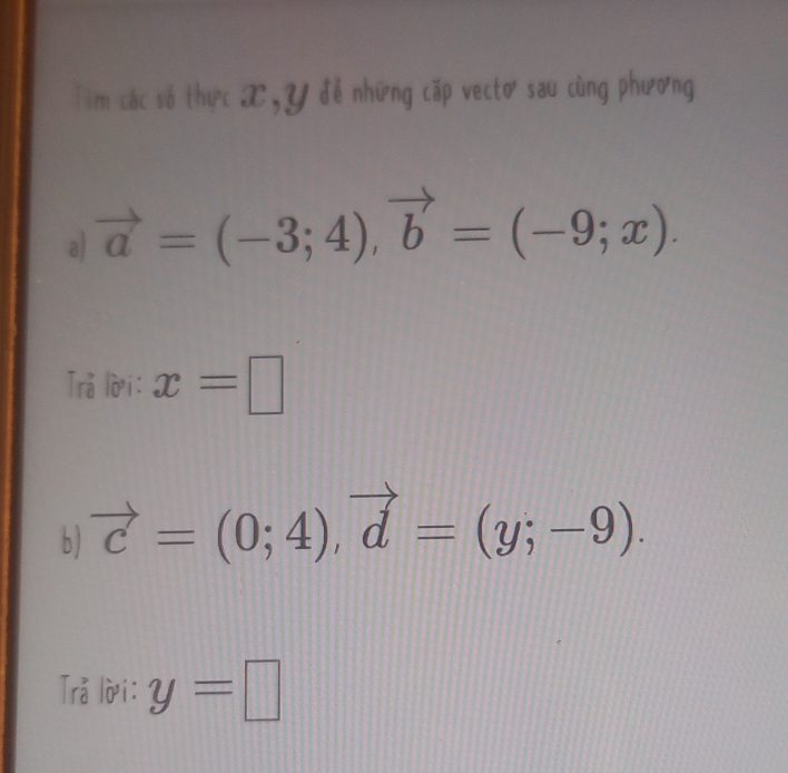 Tìm các số thực X, Y đễ những cặp vecto sau cùng phương 
a) vector a=(-3;4), vector b=(-9;x). 
Trå lời: x=□
b ) vector c=(0;4), vector d=(y;-9). 
Trå lời: y=□