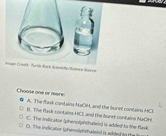 10/08/2
Image Credit: Turtle Rock Scientific/Science Source
Choose one or more:
A. The flask contains NaOH, and the buret contains HCl.
B. The flask contains HCl, and the buret contains NaOH.
C. The indicator (phenolphthalein) is added to the flask.
D. The indicator (phenolphthalein) is added to the hu